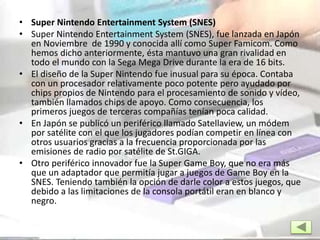 • Super Nintendo Entertainment System (SNES)
• Super Nintendo Entertainment System (SNES), fue lanzada en Japón
en Noviembre de 1990 y conocida allí como Super Famicom. Como
hemos dicho anteriormente, ésta mantuvo una gran rivalidad en
todo el mundo con la Sega Mega Drive durante la era de 16 bits.
• El diseño de la Super Nintendo fue inusual para su época. Contaba
con un procesador relativamente poco potente pero ayudado por
chips propios de Nintendo para el procesamiento de sonido y vídeo,
también llamados chips de apoyo. Como consecuencia, los
primeros juegos de terceras compañías tenían poca calidad.
• En Japón se publicó un periférico llamado Satellaview, un módem
por satélite con el que los jugadores podían competir en línea con
otros usuarios gracias a la frecuencia proporcionada por las
emisiones de radio por satélite de St.GIGA.
• Otro periférico innovador fue la Super Game Boy, que no era más
que un adaptador que permitía jugar a juegos de Game Boy en la
SNES. Teniendo también la opción de darle color a estos juegos, que
debido a las limitaciones de la consola portátil eran en blanco y
negro.
 