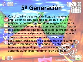 5ª Generación
• Con el cambio de generación llega de nuevo una
ampliación de bits, pasamos de los 16 a los 32 bits
mejorando de nuevo el sonido e imagen, además de
notarse también una mejora en la jugabilidad. A pesar
de estandarizarse aquí los 32 bits, no quiere decir que
no encontremos alguna de 64 bits en esta generación.
• ¿Creeis que fue la única variación de la nueva
generación? Para nada, ya que ésta tuvo otro cambio
bastante importante al introducir los entornos 3D que
fueron sustituyendo poco a poco al conocido 2D
abriendo así un gran mundo en los videojuegos.
 
