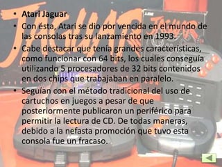 • Atari Jaguar
• Con ésta, Atari se dio por vencida en el mundo de
las consolas tras su lanzamiento en 1993.
• Cabe destacar que tenía grandes características,
como funcionar con 64 bits, los cuales conseguía
utilizando 5 procesadores de 32 bits contenidos
en dos chips que trabajaban en paralelo.
• Seguían con el método tradicional del uso de
cartuchos en juegos a pesar de que
posteriormente publicaron un periférico para
permitir la lectura de CD. De todas maneras,
debido a la nefasta promoción que tuvo esta
consola fue un fracaso.
 