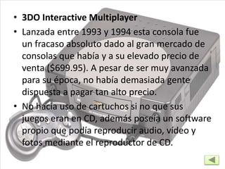 • 3DO Interactive Multiplayer
• Lanzada entre 1993 y 1994 esta consola fue
un fracaso absoluto dado al gran mercado de
consolas que había y a su elevado precio de
venta ($699.95). A pesar de ser muy avanzada
para su época, no había demasiada gente
dispuesta a pagar tan alto precio.
• No hacía uso de cartuchos si no que sus
juegos eran en CD, además poseía un software
propio que podía reproducir audio, vídeo y
fotos mediante el reproductor de CD.
 