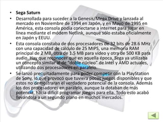 • Sega Saturn
• Desarrollada para suceder a la Genesis/Mega Drive y lanzada al
mercado en Noviembre de 1994 en Japón, y en Mayo de 1995 en
América, esta consola podía conectarse a internet para jugar en
línea mediante el módem Netlink, aunque sólo estaba oficialmente
en Japón y EEUU.
• Esta consola constaba de dos procesadores de 32 bits de 28.6 MHz
con una capacidad de cálculo de 25 MIPS, una memoria RAM
principal de 2 MB, otra de 1.5 MB para vídeo y otra de 500 KB para
audio. Hay que reconocer que en aquella época, Sega ya utilizaba
un concepto similar al de “doble núcleo” de Intel y AMD actuales,
utilizando dos procesadores en paralelo.
• Se lanzó precipitadamente para poder competir con la PlayStation
de Sony, lo que provocó que tuviera pocos juegos disponibles y que
estos no demostraran el verdadero potencial de la consola. Además
los dos procesadores en paralelo, aunque la dotaban de más
potencia, hacía difícil programar juegos para ella. Todo esto acabó
llevándola a un segundo plano en muchos mercados.
 