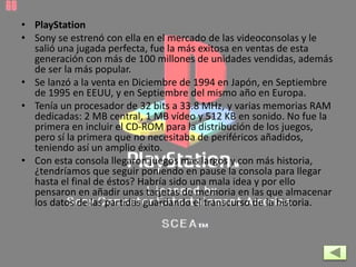 • PlayStation
• Sony se estrenó con ella en el mercado de las videoconsolas y le
salió una jugada perfecta, fue la más exitosa en ventas de esta
generación con más de 100 millones de unidades vendidas, además
de ser la más popular.
• Se lanzó a la venta en Diciembre de 1994 en Japón, en Septiembre
de 1995 en EEUU, y en Septiembre del mismo año en Europa.
• Tenía un procesador de 32 bits a 33.8 MHz, y varias memorias RAM
dedicadas: 2 MB central, 1 MB vídeo y 512 KB en sonido. No fue la
primera en incluir el CD-ROM para la distribución de los juegos,
pero sí la primera que no necesitaba de periféricos añadidos,
teniendo así un amplio éxito.
• Con esta consola llegaron juegos más largos y con más historia,
¿tendríamos que seguir poniendo en pause la consola para llegar
hasta el final de éstos? Habría sido una mala idea y por ello
pensaron en añadir unas tarjetas de memoria en las que almacenar
los datos de las partidas guardando el transcurso de la historia.
 
