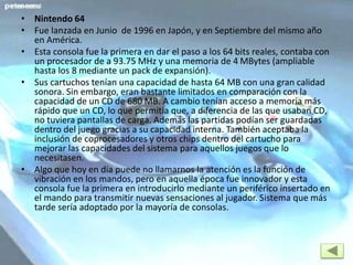 • Nintendo 64
• Fue lanzada en Junio de 1996 en Japón, y en Septiembre del mismo año
en América.
• Esta consola fue la primera en dar el paso a los 64 bits reales, contaba con
un procesador de a 93.75 MHz y una memoria de 4 MBytes (ampliable
hasta los 8 mediante un pack de expansión).
• Sus cartuchos tenían una capacidad de hasta 64 MB con una gran calidad
sonora. Sin embargo, eran bastante limitados en comparación con la
capacidad de un CD de 680 MB. A cambio tenían acceso a memoria más
rápido que un CD, lo que permitía que, a diferencia de las que usaban CD,
no tuviera pantallas de carga. Además las partidas podían ser guardadas
dentro del juego gracias a su capacidad interna. También aceptaba la
inclusión de coprocesadores y otros chips dentro del cartucho para
mejorar las capacidades del sistema para aquellos juegos que lo
necesitasen.
• Algo que hoy en día puede no llamarnos la atención es la función de
vibración en los mandos, pero en aquella época fue innovador y esta
consola fue la primera en introducirlo mediante un periférico insertado en
el mando para transmitir nuevas sensaciones al jugador. Sistema que más
tarde sería adoptado por la mayoría de consolas.
 