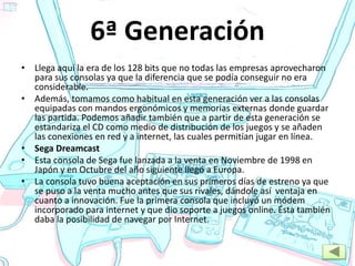 6ª Generación
• Llega aquí la era de los 128 bits que no todas las empresas aprovecharon
para sus consolas ya que la diferencia que se podía conseguir no era
considerable.
• Además, tomamos como habitual en esta generación ver a las consolas
equipadas con mandos ergonómicos y memorias externas donde guardar
las partida. Podemos añadir también que a partir de esta generación se
estandariza el CD como medio de distribución de los juegos y se añaden
las conexiones en red y a internet, las cuales permitían jugar en línea.
• Sega Dreamcast
• Esta consola de Sega fue lanzada a la venta en Noviembre de 1998 en
Japón y en Octubre del año siguiente llegó a Europa.
• La consola tuvo buena aceptación en sus primeros días de estreno ya que
se puso a la venta mucho antes que sus rivales, dándole así ventaja en
cuanto a innovación. Fue la primera consola que incluyó un módem
incorporado para internet y que dio soporte a juegos online. Ésta también
daba la posibilidad de navegar por Internet.
 
