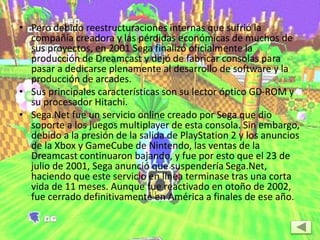 • Pero debido reestructuraciones internas que sufrió la
compañía creadora y las pérdidas económicas de muchos de
sus proyectos, en 2001 Sega finalizó oficialmente la
producción de Dreamcast y dejó de fabricar consolas para
pasar a dedicarse plenamente al desarrollo de software y la
producción de arcades.
• Sus principales características son su lector óptico GD-ROM y
su procesador Hitachi.
• Sega.Net fue un servicio online creado por Sega que dio
soporte a los juegos multiplayer de esta consola. Sin embargo,
debido a la presión de la salida de PlayStation 2 y los anuncios
de la Xbox y GameCube de Nintendo, las ventas de la
Dreamcast continuaron bajando, y fue por esto que el 23 de
julio de 2001, Sega anunció que suspendería Sega.Net,
haciendo que este servicio en línea terminase tras una corta
vida de 11 meses. Aunque fue reactivado en otoño de 2002,
fue cerrado definitivamente en América a finales de ese año.
 