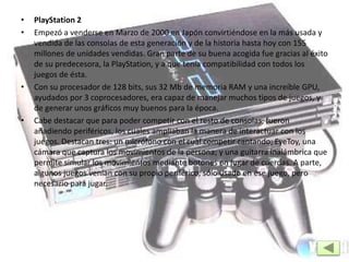 • PlayStation 2
• Empezó a venderse en Marzo de 2000 en Japón convirtiéndose en la más usada y
vendida de las consolas de esta generación y de la historia hasta hoy con 155
millones de unidades vendidas. Gran parte de su buena acogida fue gracias al éxito
de su predecesora, la PlayStation, y a que tenía compatibilidad con todos los
juegos de ésta.
• Con su procesador de 128 bits, sus 32 Mb de memoria RAM y una increíble GPU,
ayudados por 3 coprocesadores, era capaz de manejar muchos tipos de juegos, y
de generar unos gráficos muy buenos para la época.
• Cabe destacar que para poder competir con el resto de consolas, fueron
añadiendo periféricos, los cuales ampliaban la manera de interactuar con los
juegos. Destacan tres: un micrófono con el cual competir cantando; EyeToy, una
cámara que captura los movimientos de la persona; y una guitarra inalámbrica que
permite simular los movimientos mediante botones en lugar de cuerdas. A parte,
algunos juegos venían con su propio periférico, sólo usado en ese juego, pero
necesario para jugar.
 