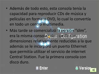 • Además de todo esto, esta consola tenía la
capacidad para reproducir CDs de música y
películas en formato DVD, lo cual lo convertía
en todo un centro multimedia.
• Más tarde se comercializó la versión “slim”,
era la misma consola solo que de con
dimensiones relativamente reducidas a la que
además se le incorporó un puerto Ethernet
que permitía utilizar el servicio de internet
Central Station. Fue la primera consola con
disco duro.
 