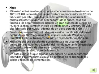 • Xbox
• Microsoft entró en el mundo de las videoconsolas en Noviembre de
2001 (EE.UU.) con ésta, de la que destaca su procesador de 32 bits
fabricado por Intel, basado en el Pentium III, el cual utilizaba la
misma arquitectura que los ordenadores de la época, cosa que
facilitó a los desarrolladores adaptar un gran número de juegos de
PC para la Xbox. También incluía 64 Mb de RAM y una GPU de 256
bits fabricada por Nvidia, además de un disco duro de 8 Gb.
• En el sistema operativo utilizaba una versión modificada del kernel
de Windows 2002, con unas APIs similares a las de Windows y
DirectX 8.1, el cual traía incorporado un reproductor multimedia.
• Xbox Live era una plataforma que permitía a los usuarios jugar
online con cualquier otro jugador del mundo que también estuviera
conectado, además de descargar contenidos de internet y
guardarlos en el disco duro de la consola.
• Un dato curioso es que algunos poseedores de la Xbox sufrieron
incendios y quemaduras a causa de defectos en el diseño de los
cables y fuentes de alimentación.
 