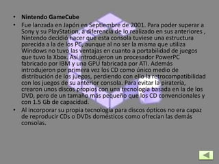 • Nintendo GameCube
• Fue lanzada en Japón en Septiembre de 2001. Para poder superar a
Sony y su PlayStation, a diferencia de lo realizado en sus anteriores ,
Nintendo decidió hacer que esta consola tuviese una estructura
parecida a la de los PC, aunque al no ser la misma que utiliza
Windows no tuvo las ventajas en cuanto a portabilidad de juegos
que tuvo la Xbox. Así introdujeron un procesador PowerPC
fabricado por IBM y una GPU fabricada por ATI. Además
introdujeron por primera vez los CD como único medio de
distribución de los juegos, perdiendo con ello la retrocompatibilidad
con los juegos de su anterior consola. Para evitar la piratería,
crearon unos discos propios con una tecnología basada en la de los
DVD, pero de un tamaño más pequeño que los CD convencionales y
con 1.5 Gb de capacidad.
• Al incorporar su propia tecnología para discos ópticos no era capaz
de reproducir CDs o DVDs domésticos como ofrecían las demás
consolas.
 