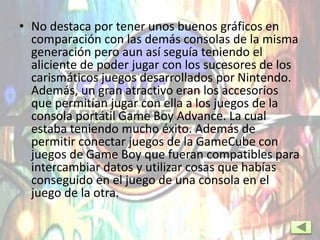 • No destaca por tener unos buenos gráficos en
comparación con las demás consolas de la misma
generación pero aun así seguía teniendo el
aliciente de poder jugar con los sucesores de los
carismáticos juegos desarrollados por Nintendo.
Además, un gran atractivo eran los accesorios
que permitían jugar con ella a los juegos de la
consola portátil Game Boy Advance. La cual
estaba teniendo mucho éxito. Además de
permitir conectar juegos de la GameCube con
juegos de Game Boy que fueran compatibles para
intercambiar datos y utilizar cosas que habías
conseguido en el juego de una consola en el
juego de la otra.
 