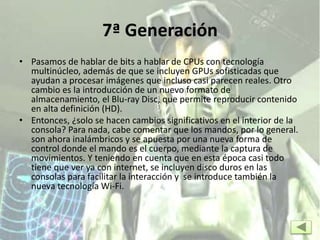 7ª Generación
• Pasamos de hablar de bits a hablar de CPUs con tecnología
multinúcleo, además de que se incluyen GPUs sofisticadas que
ayudan a procesar imágenes que incluso casi parecen reales. Otro
cambio es la introducción de un nuevo formato de
almacenamiento, el Blu-ray Disc, que permite reproducir contenido
en alta definición (HD).
• Entonces, ¿solo se hacen cambios significativos en el interior de la
consola? Para nada, cabe comentar que los mandos, por lo general.
son ahora inalámbricos y se apuesta por una nueva forma de
control donde el mando es el cuerpo, mediante la captura de
movimientos. Y teniendo en cuenta que en esta época casi todo
tiene que ver ya con internet, se incluyen disco duros en las
consolas para facilitar la interacción y se introduce también la
nueva tecnología Wi-Fi.
 