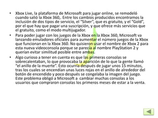 • Xbox Live, la plataforma de Microsoft para jugar online, se remodeló
cuando salió la Xbox 360,. Entre los cambios producidos encontramos la
inclusión de dos tipos de servicio, el “Silver”, que es gratuito, y el “Gold”,
por el que hay que pagar una suscripción, y que ofrece más servicios que
el gratuito, como el modo multijugador.
• Para poder jugar con los juegos de la Xbox en la Xbox 360, Microsoft va
lanzando emuladores oficiales para aumentar el número juegos de la Xbox
que funcionan en la Xbox 360. No quisieron usar el nombre de Xbox 2 para
esta nueva videoconsola porque se parecía al nombre PlayStation 2 y
querían evitar similitud posible entre ambas.
• Algo curioso a tener en cuenta es que las primeras consolas se
sobrecalentaban, lo que provocaba la aparición de lo que la gente llamó
“el anillo de la muerte”. Esto ocurría después de jugar unos 15 minutos,
tras los cuales se encendían unas luces rojas en el anillo de alrededor del
botón de encendido y poco después se congelaba la imagen del juego.
Este problema obligó a Microsoft a cambiar muchas consolas a los
usuarios que compraron consolas los primeros meses de estar a la venta.
 