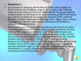 • PlayStation 3
• Fue lanzada en Japón en Noviembre de 2006 y días después en
EE.UU. Existen tres modelos: original, slim y super slim (además,
cada una tiene distintas versiones dependiendo de la capacidad de
su disco duro). La PS3 dispone de un procesador gráfico multinúcleo
que mejora la calidad de los juegos con respecto a PS2, también
permite visualizar contenido multimedia como videos, fotos, música
y navegar por Internet, además esta videoconsola actualiza su
software automáticamente.
• Para moverse por los contenidos que ofrece esta consola se utiliza
la interfaz XMB (XrossMediaBar) usada en otros productos de Sony
como la PSP y algunos televisores. Es la única videoconsola que
apuesta por un nuevo formato de almacenamiento, el Blu-ray Disc
que permite la reproducción de contenido multimedia HD, además
también permite reproducir DVDs y CDs. Todos los modelos
disponen de Ethernet, USB 2.0 y HDMI, y dependiendo de la versión
también tienen Wi-Fi. Algo a tener en cuenta es que no todas las
consolas permiten jugar con los juegos de la videoconsola anterior
(PlayStation 2), y que la PlayStation Portable (PSP) puede
sincronizarse con la PlayStation 3.
 