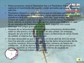 • Posee accesorios como el PlayStation Eye o el PlayStation Move, que
capturan el movimiento del jugador y están pensados para jugar haciendo
ejercicio.
• PlayStation Network es una plataforma que se creó para competir con
Xbox Live de Microsoft, mediante una cuenta registrada en esta
plataforma se puede comprar juegos, películas, jugar online, etc.. La
compra de juegos y películas se realiza en la tienda virtual PlayStation
Store, además se pueden descargar demos, temas para XMB y en el caso
de ser miembro de PlayStation Plus (es decir, pagando una cuota)
descargar tres juegos gratuitos al mes.
• Después de su lanzamiento, recibió algunos comentarios desfavorables
sobre su alto precio y la falta de juegos de alta calidad. Sin embargo,
después de una serie de rebajas de precios y la liberación de varios títulos
de calidad, el sistema fue mejor recibido.
• Un dato destacable es que entre el 17 y el 19 de abril de 2011 la red de
Sony fue atacada y pudieron obtener todos los datos almacenados de los
usuarios: nombres, direcciones, contraseñas, números de tarjeta de
crédito etc… El 20 de abril se determinó el cierre total del servicio y a la
semana siguiente se informó de que 75 millones de usuarios de
PlayStation Network habían sido robados.
 