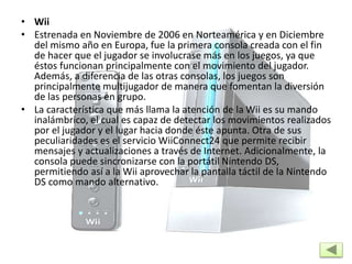 • Wii
• Estrenada en Noviembre de 2006 en Norteamérica y en Diciembre
del mismo año en Europa, fue la primera consola creada con el fin
de hacer que el jugador se involucrase más en los juegos, ya que
éstos funcionan principalmente con el movimiento del jugador.
Además, a diferencia de las otras consolas, los juegos son
principalmente multijugador de manera que fomentan la diversión
de las personas en grupo.
• La característica que más llama la atención de la Wii es su mando
inalámbrico, el cual es capaz de detectar los movimientos realizados
por el jugador y el lugar hacia donde éste apunta. Otra de sus
peculiaridades es el servicio WiiConnect24 que permite recibir
mensajes y actualizaciones a través de Internet. Adicionalmente, la
consola puede sincronizarse con la portátil Nintendo DS,
permitiendo así a la Wii aprovechar la pantalla táctil de la Nintendo
DS como mando alternativo.
 