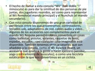 • El hecho de llamar a esta consola “Wii” (con doble “i”
minúscula) es para dar la similitud de dos personas de pie
juntas, dos jugadores reunidos, así como para representar
al Wii Remote(el mando principal) y el Nunchuk (el mando
secundario).
• Con esta consola disponemos de una gran variedad de
periféricos entre los que encontramos: controladores,
teclados usb, adaptadores de red, cables audio y video…
Algunos de los accesorios son complementos para el
mando Wii Remote permitiéndonos convertirlo en cosas
como ballestas, pistolas, volantes, raquetas de tenis,
espadas, escudos… casi cualquier cosa imaginable está
disponible. También tenemos otros accesorios que son
añadidos a la consola, como el Wii Balance Board, un
accesorio que ayuda a la gente a hacer ejercicio (aeróbic,
yoga y estiramiento de músculos); o como una bicicleta
estática con la que nos convertimos en un ciclista.
 