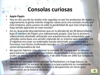 Consolas curiosas
• Apple Pippin
• Hoy en día una de las modas más seguidas es por los productos de Apple y
seguramente la gente intente imaginar cómo sería una consola creada por
esta empresa, pero ¿acaso no cabe la posibilidad de que esta empresa ya
haya tenido aparición en este mundo?
• Así es, buscando descubriremos que en la década de los 90 desarrollaron
bajo el nombre de Pippin una videoconsola propia. Esta fue la primera
videoconsola diseñada utilizando una arquitectura de computador que
utilizaba como base una versión reducida de su sistema operativo Mac OS.
El objetivo era crear un ordenador barato destinado principalmente a
funcionar con títulos multimedia basados en CD (principalmente juegos) o
como computadora de red.
• No querían fabricar ellos mismos la consola, de manera que lo idearon
para licenciar la tecnología que habían desarrollado a otras compañías las
cuales se encargarían de fabricarla. Y de este modo en 1995 fue lanzada la
Bandai Pippin.
• Pero en un mercado dominado por la PlayStation y la Sega Saturn, su
elevado precio, su escasez de juegos y su poca potencia en comparación
con las otras videoconsolas, la llevó a la desaparición sin tener gran
repercusión en la historia de éstas.
 