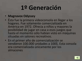 1º Generación
• Magnavox Odyssey
• Ésta fue la primera videoconsola en llegar a los
hogares. Fue solamente comercializada en
América en 1972. Ofrecía a niños y mayores la
posibilidad de jugar en casa a esos juegos que
hasta el momento sólo habían visto en máquinas
situadas en salones recreativos.
• En el primer año de comercialización se
vendieron 100.000 unidades a 100$. Esta consola
era comercializada únicamente por los
almacenes
 
