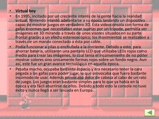 • Virtual boy
• En 1995, incitado por un creciente interés de la gente hacia la realidad
virtual, Nintendo intentó adelantarse a su época lanzando un dispositivo
capaz de mostrar juegos en verdadero 3D. Esta videoconsola con forma de
gafas enormes que necesitaban estar sujetas por un trípode, permitía ver
imágenes en 3D mirando a través de unos visores situados en su parte
frontal gracias a un efecto estereoscópico; los movimientos se realizaban a
través de un mando conectado a ésta por cable.
• Podía funcionar a pilas o enchufada a la corriente. Debido a esto, para
ahorrar batería, utilizaron una pantalla LCD que utilizaba LEDs rojos como
medio para crear las imágenes, lo cual tenía el inconveniente de no poder
mostrar colores sino únicamente formas rojas sobre un fondo negro. Aun
así, este fue un gran avance tecnológico en aquella época.
• Pesaba mucho, ocupaba bastante espacio y era necesario tener la cara
pegada a las gafas para poder jugar, lo que provocaba que fuera bastante
incómodo de usar. Además provocaba dolor de cabeza al cabo de un rato
de juego. Los juegos eran bastante simples para lo que ya había en la
época y era fácil aburrirse de ellos. Debido a todo esto la consola no tuvo
éxito y nunca llegó a ser lanzada en Europa.
 