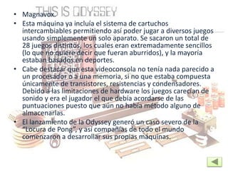 • Magnavox.
• Esta máquina ya incluía el sistema de cartuchos
intercambiables permitiendo así poder jugar a diversos juegos
usando simplemente un solo aparato. Se sacaron un total de
28 juegos distintos, los cuales eran extremadamente sencillos
(lo que no quiere decir que fueran aburridos), y la mayoría
estaban basados en deportes.
• Cabe destacar que esta videoconsola no tenía nada parecido a
un procesador o a una memoria, si no que estaba compuesta
únicamente de transistores, resistencias y condensadores.
Debido a las limitaciones de hardware los juegos carecían de
sonido y era el jugador el que debía acordarse de las
puntuaciones puesto que aún no había método alguno de
almacenarlas.
• El lanzamiento de la Odyssey generó un caso severo de la
“Locura de Pong”, y así compañías de todo el mundo
comenzaron a desarrollar sus propias máquinas.
 