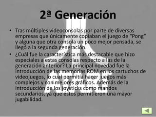 2ª Generación
• Tras múltiples videoconsolas por parte de diversas
empresas que únicamente copiaban el juego de “Pong”
y alguna que otra consola un poco mejor pensada, se
llegó a la segunda generación.
• ¿Cuál fue la característica más destacable que hizo
especiales a estas consolas respecto a las de la
generación anterior? La principal novedad fue la
introducción de las memorias ROM en los cartuchos de
videojuegos, lo cual permitía hacer juegos más
complejos y con mejores gráficos. Además de la
introducción de los joysticks como mandos
secundarios, ya que éstos permitieron una mayor
jugabilidad.
 