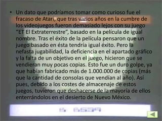 • Un dato que podríamos tomar como curioso fue el
fracaso de Atari, que tras varios años en la cumbre de
los videojuegos fueron demasiado lejos con su juego
“ET El Extraterrestre”, basado en la película de igual
nombre. Tras el éxito de la película pensaron que un
juego basado en ésta tendría igual éxito. Pero la
nefasta jugabilidad, la deficiencia en el apartado gráfico
y la falta de un objetivo en el juego, hicieron que se
vendieran muy pocas copias. Esto fue un duro golpe, ya
que habían fabricado más de 1.000.000 de copias (más
que la cantidad de consolas que vendían al año). Así
pues, debido a los costes de almacenaje de estos
juegos, tuvieron que deshacerse de la mayoría de ellos
enterrándolos en el desierto de Nuevo México.
 