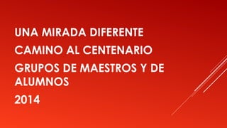 UNA MIRADA DIFERENTE
CAMINO AL CENTENARIO
GRUPOS DE MAESTROS Y DE
ALUMNOS
2014
 
