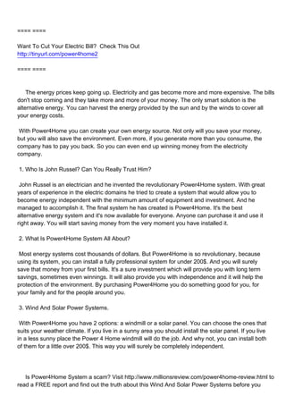 ==== ====

Want To Cut Your Electric Bill? Check This Out
http://tinyurl.com/power4home2

==== ====



The energy prices keep going up. Electricity and gas become more and more expensive. The bills
don't stop coming and they take more and more of your money. The only smart solution is the
alternative energy. You can harvest the energy provided by the sun and by the winds to cover all
your energy costs.

With Power4Home you can create your own energy source. Not only will you save your money,
but you will also save the environment. Even more, if you generate more than you consume, the
company has to pay you back. So you can even end up winning money from the electricity
company.

1. Who Is John Russel? Can You Really Trust Him?

John Russel is an electrician and he invented the revolutionary Power4Home system. With great
years of experience in the electric domains he tried to create a system that would allow you to
become energy independent with the minimum amount of equipment and investment. And he
managed to accomplish it. The final system he has created is Power4Home. It's the best
alternative energy system and it's now available for everyone. Anyone can purchase it and use it
right away. You will start saving money from the very moment you have installed it.

2. What Is Power4Home System All About?

Most energy systems cost thousands of dollars. But Power4Home is so revolutionary, because
using its system, you can install a fully professional system for under 200$. And you will surely
save that money from your first bills. It's a sure investment which will provide you with long term
savings, sometimes even winnings. It will also provide you with independence and it will help the
protection of the environment. By purchasing Power4Home you do something good for you, for
your family and for the people around you.

3. Wind And Solar Power Systems.

With Power4Home you have 2 options: a windmill or a solar panel. You can choose the ones that
suits your weather climate. If you live in a sunny area you should install the solar panel. If you live
in a less sunny place the Power 4 Home windmill will do the job. And why not, you can install both
of them for a little over 200$. This way you will surely be completely independent.




Is Power4Home System a scam? Visit http://www.millionsreview.com/power4home-review.html to
read a FREE report and find out the truth about this Wind And Solar Power Systems before you
 