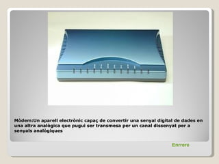 Mòdem:Un aparell electrònic capaç de convertir una senyal digital de dades en
una altra analògica que pugui ser transmesa per un canal dissenyat per a
senyals analògiques


                                                                Enrrere
 