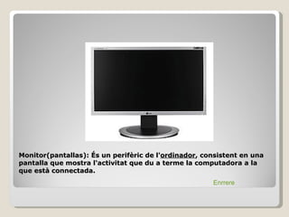 Monitor(pantallas): És un perifèric de l'ordinador, consistent en una
pantalla que mostra l'activitat que du a terme la computadora a la
que està connectada.
                                                      Enrrere
 