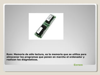 Rom: Memoria de sólo lectura, es la memoria que se utiliza para
almacenar los programas que ponen en marcha el ordenador y
realizan los diagnósticos.

                                                     Enrrere
 