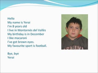 Hello My name is Yerai I’m 8 years old I live in Montornès del Vallès My birthday is in December I like macaroni I’ve got brown eyes. My favourite sport is football. Bye, bye Yerai 