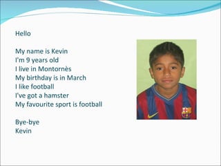 Hello My name is Kevin I'm 9 years old I live in Montornès My birthday is in March I like football I've got a hamster My favourite sport is football Bye-bye Kevin 