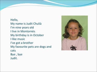 Hello, My name is Judit Chulià I’m nine years old I live in Montornès My birthday is in October I like music I‘ve got a brother My favourite pets are dogs and cats Bye , bye Judit. 