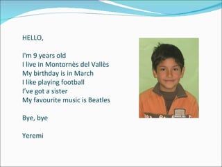HELLO, I'm 9 years old I live in Montornès del Vallès My birthday is in March I like playing football I’ve got a sister My favourite music is Beatles Bye, bye Yeremi 