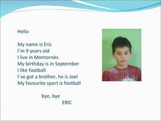 Hello My name is Eric I`m 9 years old I live in Montornès My birthday is in September I like football I`ve got a brother, he is Joel My favourite sport is football bye, bye ERIC  