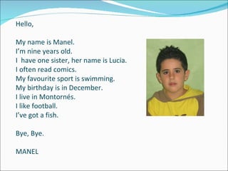 Hello,   Hello, My name is Manel. I’m nine years old. I  have one sister, her name is Lucia. I often read comics. My favourite sport is swimming. My birthday is in December. I live in Montornés. I like football. I’ve got a fish. Bye, Bye. MANEL 