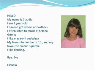 HELLO My name is Claudia I am 9 years old I haven’t got sisters or brothers I often listen to music of Selena Gomez I like macaroni and pizza My favourite number is 16 , and my favourite colour is purple I like dancing. Bye. Bye Claudia 