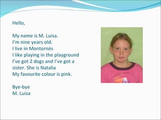 Hello, My name is M. Luisa. I’m nine years old.  I live in Montornès I like playing in the playground  I’ve got 2 dogs and I’ve got a sister. She is Natalia My favourite colour is pink. Bye-bye M. Luisa 