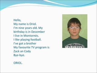 Hello, My name is Oriol. I’m nine years old.  My birthday is in December I live in Montornès. I like playing football.  I’ve got a brother My favourite TV program is Zack an Cody Bye-bye. ORIOL. 