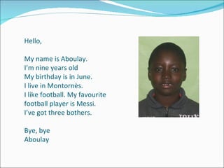 Hello, My name is Aboulay. I’m nine years old My birthday is in June. I live in Montornès. I like football.  My favourite football player is Messi. I’ve got three bothers. Bye, bye Aboulay 