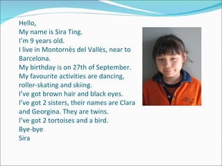 Hello, My name is Sira Ting. I’m 9 years old. I live in Montornès del Vallès, near to Barcelona. My birthday is on 27th of September. My favourite activities are dancing, roller-skating and skiing. I’ve got brown hair and black eyes. I’ve got 2 sisters, their names are Clara and Georgina. They are twins. I’ve got 2 tortoises and a bird. Bye-bye Sira 