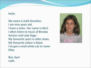 Hello My name is Judit Gonzàlez. I am nine years old. I have a sister. Her name is Abril. I often listen to music of Brenda Asnicar and Lady Gaga. My favourite sport is roller-skate. My favourite colour is black. I’ve got a small white cat its name Kitty. Bye, bye!  Judit. 