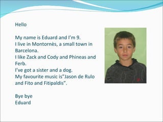 Hello My name is Eduard and I’m 9. I live in Montornès, a small town in Barcelona. I like Zack and Cody and Phineas and Ferb. I’ve got a sister and a dog. My favourite music is”Jason de Rulo and Fito and Fitipaldis”. Bye bye Eduard 