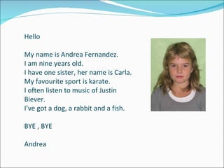 Hello My name is Andrea Fernandez. I am nine years old. I have one sister, her name is Carla. My favourite sport is karate. I often listen to music of Justin Biever. I’ve got a dog, a rabbit and a fish. BYE , BYE Andrea 