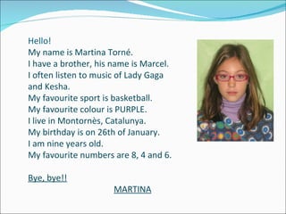 Hello! My name is Martina Torné. I have a brother, his name is Marcel. I often listen to music of Lady Gaga  and Kesha. My favourite sport is basketball. My favourite colour is PURPLE. I live in Montornès, Catalunya. My birthday is on 26th of January. I am nine years old. My favourite numbers are 8, 4 and 6. Bye, bye!! MARTINA 