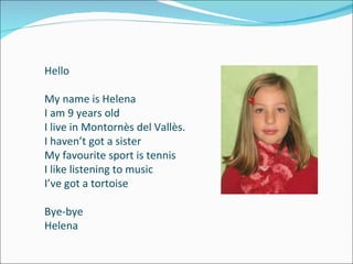 Hello My name is Helena I am 9 years old I live in Montornès del Vallès. I haven’t got a sister My favourite sport is tennis I like listening to music I’ve got a tortoise Bye-bye Helena 