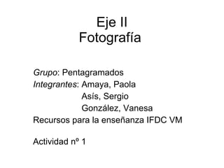 Eje II Fotografía  Grupo : Pentagramados Integrantes : Amaya, Paola Asís, Sergio González, Vanesa  Recursos para la enseñanza IFDC VM  Actividad nº 1 