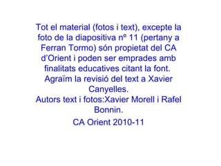 Tot el material (fotos i text), excepte la
foto de la diapositiva nº 11 (pertany a
 Ferran Tormo) són propietat del CA
 d’Orient i poden ser emprades amb
  finalitats educatives citant la font.
  Agraïm la revisió del text a Xavier
                Canyelles.
Autors text i fotos:Xavier Morell i Rafel
                 Bonnin.
           CA Orient 2010-11
 