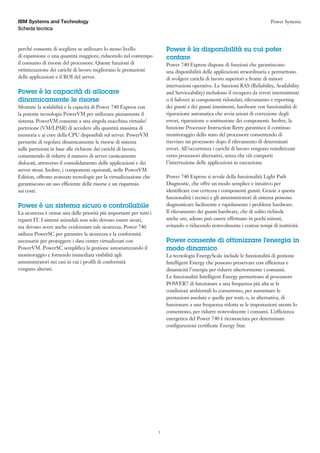 IBM Systems and Technology                                                                                                  Power Systems
Scheda tecnica


perché consente di scegliere se utilizzare lo stesso livello             Power è la disponibilità su cui poter
di espansione o una quantità maggiore, riducendo nel contempo            contare
il consumo di risorse del processore. Queste funzioni di                 Power 740 Express dispone di funzioni che garantiscono
ottimizzazione dei carichi di lavoro migliorano le prestazioni           una disponibilità delle applicazioni straordinaria e permettono
delle applicazioni e il ROI del server.                                  di svolgere carichi di lavoro superiori a fronte di minori
                                                                         interruzioni operative. Le funzioni RAS (Reliability, Availability
Power è la capacità di allocare                                          and Serviceability) includono il recupero da errori intermittenti
dinamicamente le risorse                                                 o il failover ai componenti ridondati, rilevamento e reporting
Sfruttate la scalabilità e la capacità di Power 740 Express con          dei guasti e dei guasti imminenti, hardware con funzionalità di
la potente tecnologia PowerVM per utilizzare pienamente il               riparazione automatica che avvia azioni di correzione degli
sistema. PowerVM consente a una singola macchina virtuale/               errori, riparazione o sostituzione dei componenti. Inoltre, la
partizione (VM/LPAR) di accedere alla quantità massima di                funzione Processor Instruction Retry garantisce il continuo
memoria e ai core della CPU disponibili sul server. PowerVM              monitoraggio dello stato del processore consentendo di
permette di regolare dinamicamente le risorse di sistema                 riavviare un processore dopo il rilevamento di determinati
sulle partizioni in base alle richieste dei carichi di lavoro,           errori. All’occorrenza i carichi di lavoro vengono reindirizzati
consentendo di ridurre il numero di server caoticamente                  verso processori alternativi, senza che ciò comporti
dislocati, attraverso il consolidamento delle applicazioni e dei         l’interruzione delle applicazioni in esecuzione.
server stessi. Inoltre, i componenti opzionali, nelle PowerVM
Edition, offrono avanzate tecnologie per la virtualizzazione che         Power 740 Express si avvale della funzionalità Light Path
garantiscono un uso efficiente delle risorse e un risparmio              Diagnostic, che offre un modo semplice e intuitivo per
sui costi.                                                               identificare con certezza i componenti guasti. Grazie a questa
                                                                         funzionalità i tecnici e gli amministratori di sistema possono
Power è un sistema sicuro e controllabile                                diagnosticare facilmente e rapidamente i problemi hardware.
La sicurezza è ormai una delle priorità più importanti per tutti i       Il rilevamento dei guasti hardware, che di solito richiede
reparti IT. I sistemi aziendali non solo devono essere sicuri,           anche ore, adesso può essere effettuato in pochi minuti,
ma devono avere anche evidenziare tale sicurezza. Power 740              evitando o riducendo notevolmente i costosi tempi di inattività.
utilizza PowerSC per garantire la sicurezza e la conformità
necessarie per proteggere i data center virtualizzati con                Power consente di ottimizzare l’energia in
PowerVM. PowerSC semplifica la gestione automatizzando il                modo dinamico
monitoraggio e fornendo immediata visibilità agli                        La tecnologia EnergyScale include le funzionalità di gestione
amministratori nei casi in cui i profili di conformità                   Intelligent Energy che possono preservare con efficienza e
vengano alterati.                                                        dinamicità l’energia per ridurre ulteriormente i consumi.
                                                                         Le funzionalità Intelligent Energy permettono al processore
                                                                         POWER7 di funzionare a una frequenza più alta se le
                                                                         condizioni ambientali lo consentono, per aumentare le
                                                                         prestazioni assolute e quelle per watt; o, in alternativa, di
                                                                         funzionare a una frequenza ridotta se le impostazioni utente lo
                                                                         consentono, per ridurre notevolmente i consumi. L’efficienza
                                                                         energetica del Power 740 è riconosciuta per determinate
                                                                         configurazioni certificate Energy Star.




                                                                     3
 